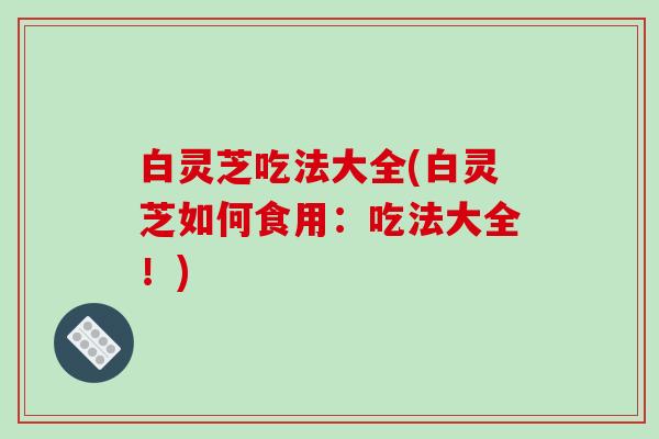 白灵芝吃法大全(白灵芝如何食用:吃法大全!)