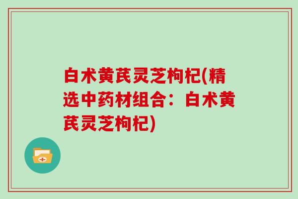 白术黄芪灵芝枸杞(精选中药材组合:白术黄芪灵芝枸杞)