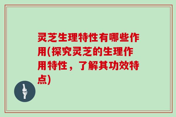 灵芝生理特性有哪些作用(探究灵芝的生理作用特性,了解其功效特点)