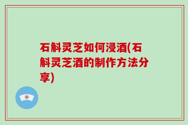 石斛灵芝如何浸酒(石斛灵芝酒的制作方法分享)