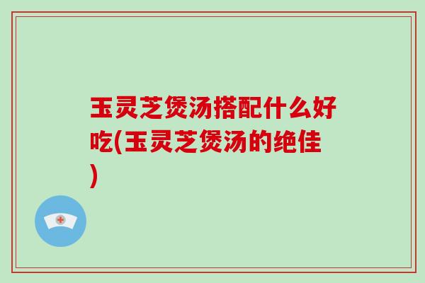 玉灵芝煲汤搭配什么好吃(玉灵芝煲汤的绝佳)