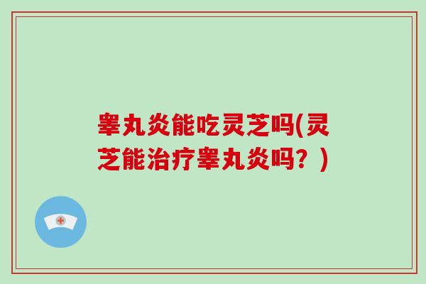 睾丸炎能吃灵芝吗(灵芝能治疗睾丸炎吗？)