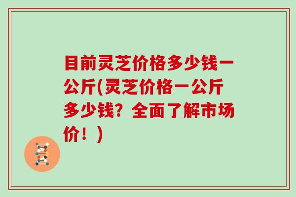 目前灵芝价格多少钱一公斤(灵芝价格一公斤多少钱?全面了解市场价!)