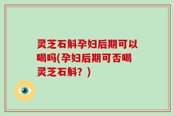 灵芝石斛孕妇后期可以喝吗(孕妇后期可否喝灵芝石斛？)