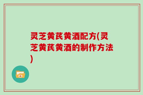 灵芝黄芪黄酒配方(灵芝黄芪黄酒的制作方法)