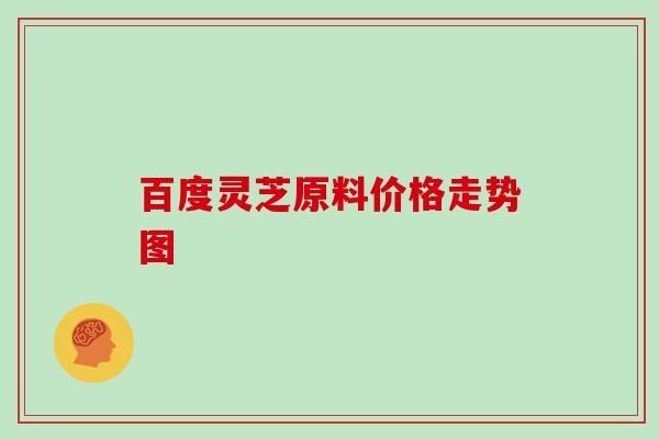 百度灵芝原料价格走势图