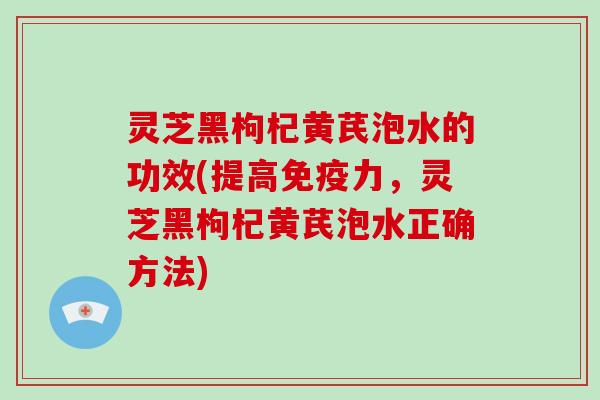 灵芝黑枸杞黄芪泡水的功效(提高免疫力,灵芝黑枸杞黄芪泡水正确方法)