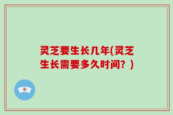 灵芝要生长几年(灵芝生长需要多久时间?)
