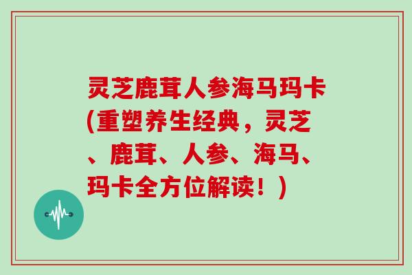 灵芝鹿茸人参海马玛卡(重塑养生经典，灵芝、鹿茸、人参、海马、玛卡全方位解读！)