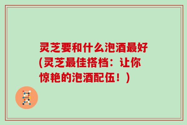 灵芝要和什么泡酒最好(灵芝最佳搭档:让你惊艳的泡酒配伍!)