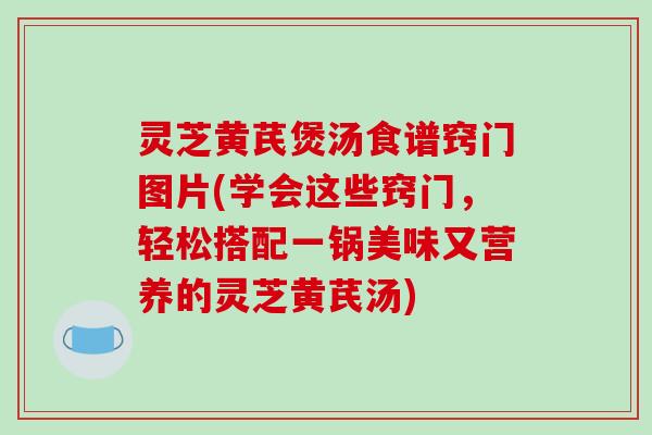 灵芝黄芪煲汤食谱窍门图片(学会这些窍门,轻松搭配一锅美味又营养的灵芝黄芪汤)