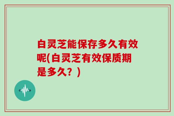 白灵芝能保存多久有效呢(白灵芝有效保质期是多久?)