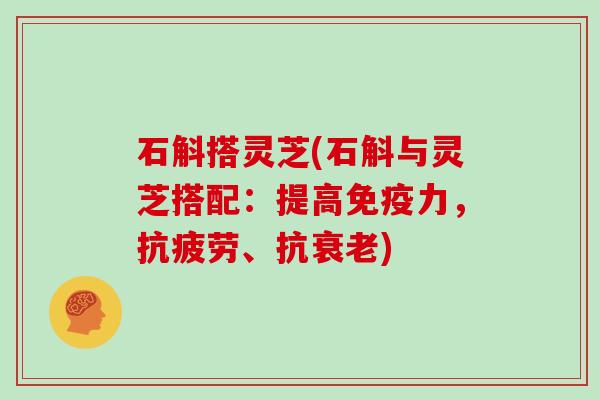 石斛搭灵芝(石斛与灵芝搭配:提高免疫力,抗疲劳、抗衰老)