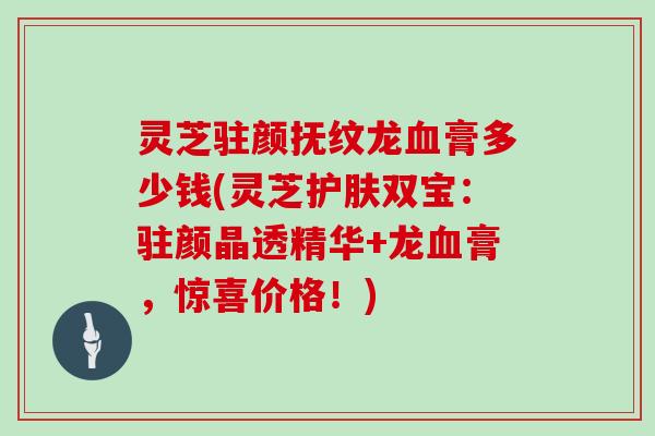 灵芝驻颜抚纹龙血膏多少钱(灵芝护肤双宝：驻颜晶透精华+龙血膏，惊喜价格！)