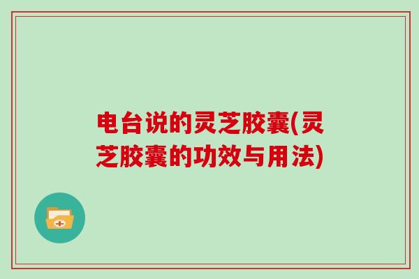 电台说的灵芝胶囊(灵芝胶囊的功效与用法)