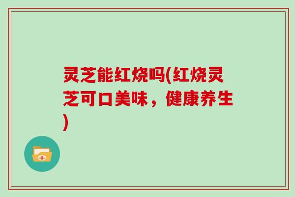 灵芝能红烧吗(红烧灵芝可口美味，健康养生)