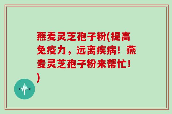 燕麦灵芝孢子粉(提高免疫力,远离疾病!燕麦灵芝孢子粉来帮忙!)