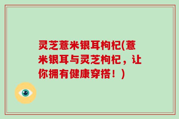 灵芝薏米银耳枸杞(薏米银耳与灵芝枸杞，让你拥有健康穿搭！)