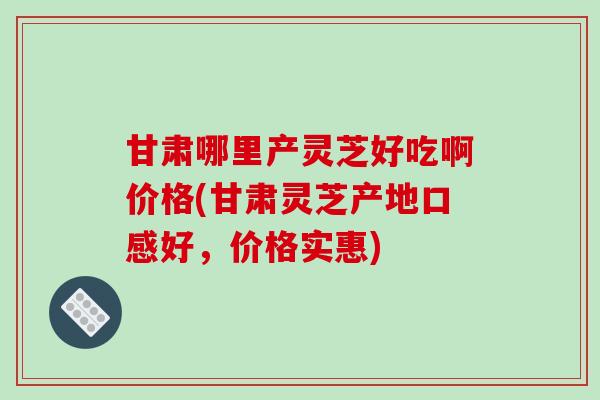 甘肃哪里产灵芝好吃啊价格(甘肃灵芝产地口感好,价格实惠)