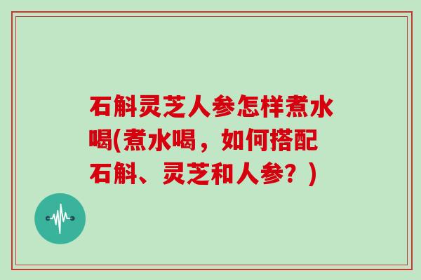 石斛灵芝人参怎样煮水喝(煮水喝,如何搭配石斛、灵芝和人参?)