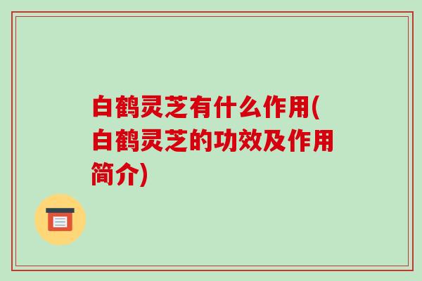 白鹤灵芝有什么作用(白鹤灵芝的功效及作用简介)