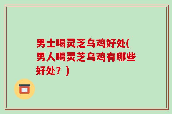 男士喝灵芝乌鸡好处(男人喝灵芝乌鸡有哪些好处?)