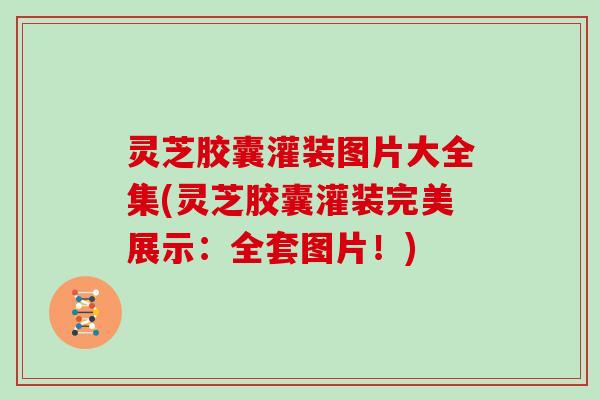 灵芝胶囊灌装图片大全集(灵芝胶囊灌装完美展示:全套图片!)