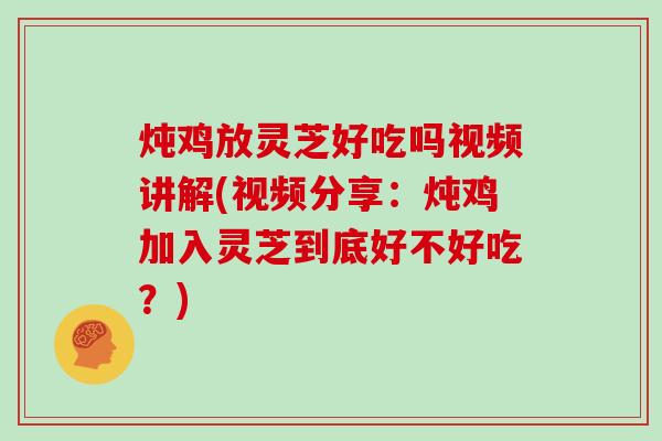 炖鸡放灵芝好吃吗视频讲解(视频分享:炖鸡加入灵芝到底好不好吃?)