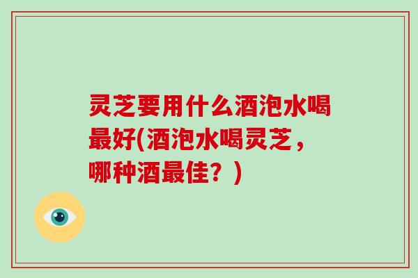 灵芝要用什么酒泡水喝最好(酒泡水喝灵芝,哪种酒最佳?)
