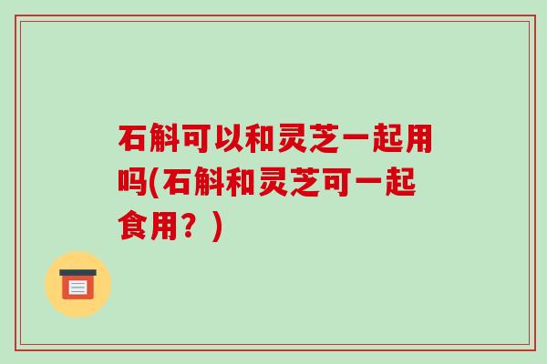 石斛可以和灵芝一起用吗(石斛和灵芝可一起食用?)