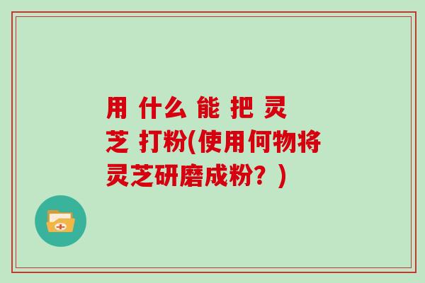 用 什么 能 把 灵芝 打粉(使用何物将灵芝研磨成粉？)