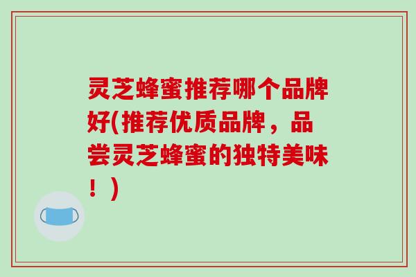 灵芝蜂蜜推荐哪个品牌好(推荐优质品牌，品尝灵芝蜂蜜的独特美味！)