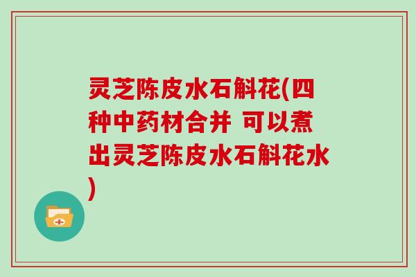 灵芝陈皮水石斛花(四种中药材合并 可以煮出灵芝陈皮水石斛花水)