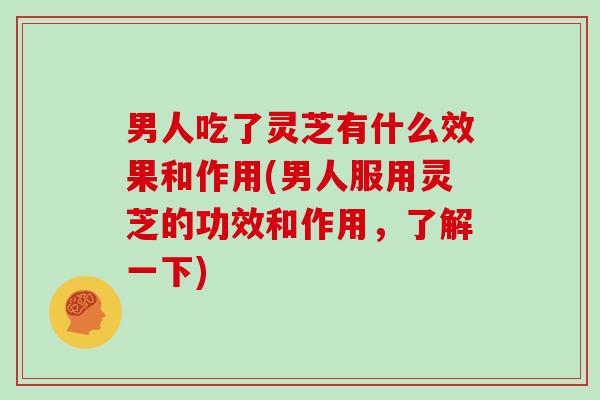 男人吃了灵芝有什么效果和作用(男人服用灵芝的功效和作用，了解一下)