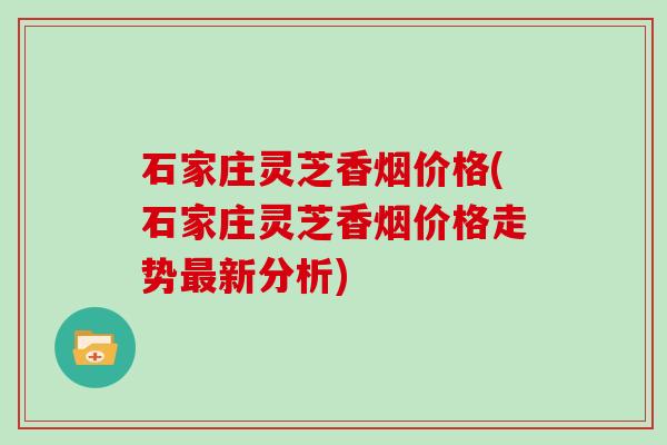 石家庄灵芝香烟价格(石家庄灵芝香烟价格走势最新分析)