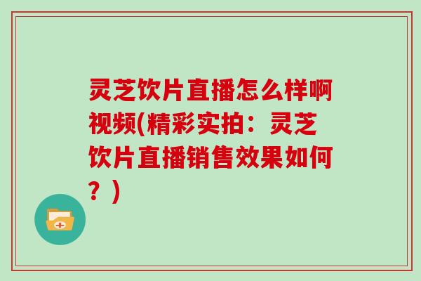 灵芝饮片直播怎么样啊视频(精彩实拍:灵芝饮片直播销售效果如何?)