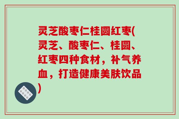 灵芝酸枣仁桂圆红枣(灵芝、酸枣仁、桂圆、红枣四种食材,补气养血,打造健康美肤饮品)