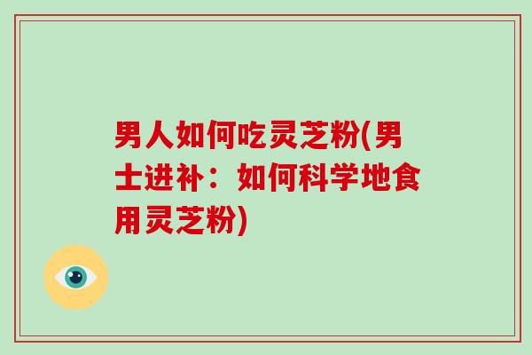 男人如何吃灵芝粉(男士进补:如何科学地食用灵芝粉)