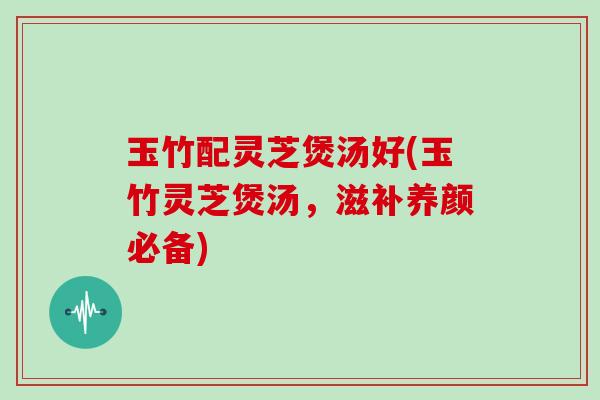 玉竹配灵芝煲汤好(玉竹灵芝煲汤，滋补养颜必备)