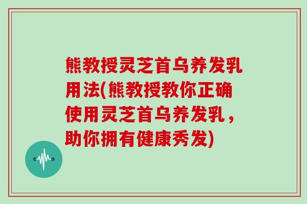 熊教授灵芝首乌养发乳用法(熊教授教你正确使用灵芝首乌养发乳，助你拥有健康秀发)