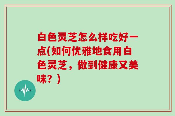 白色灵芝怎么样吃好一点(如何优雅地食用白色灵芝,做到健康又美味?)