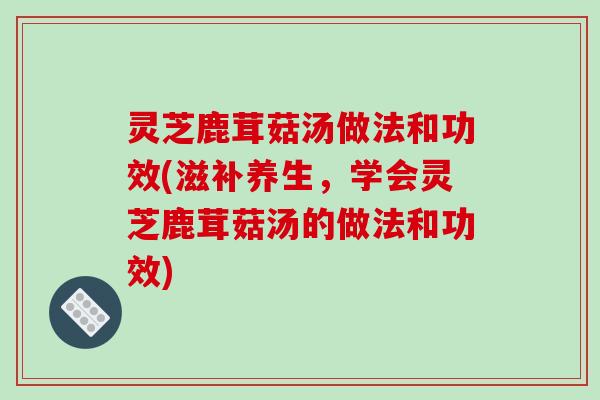 灵芝鹿茸菇汤做法和功效(滋补养生,学会灵芝鹿茸菇汤的做法和功效)
