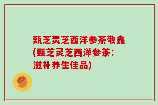 甄芝灵芝西洋参茶敬鑫(甄芝灵芝西洋参茶:滋补养生佳品)