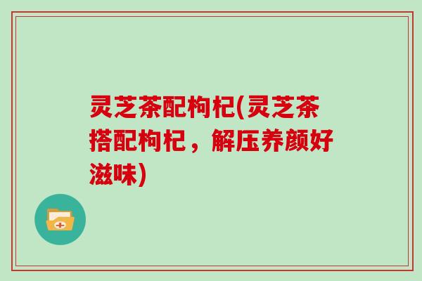 灵芝茶配枸杞(灵芝茶搭配枸杞,解压养颜好滋味)