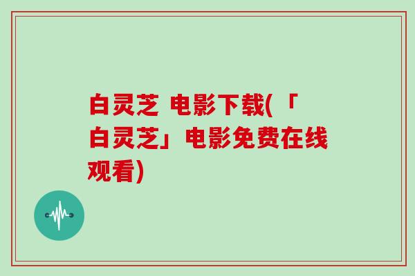 白灵芝 电影下载(「白灵芝」电影免费在线观看)