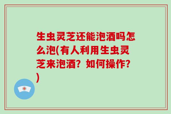 生虫灵芝还能泡酒吗怎么泡(有人利用生虫灵芝来泡酒？如何操作？)