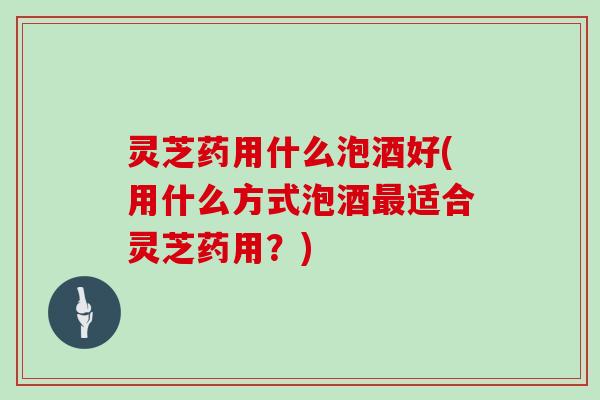 灵芝药用什么泡酒好(用什么方式泡酒最适合灵芝药用?)