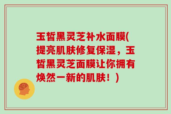 玉皙黑灵芝补水面膜(提亮肌肤修复保湿，玉皙黑灵芝面膜让你拥有焕然一新的肌肤！)
