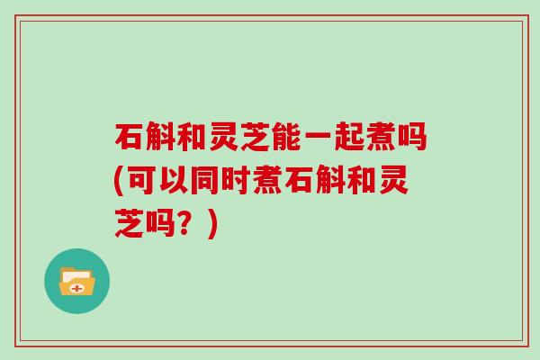 石斛和灵芝能一起煮吗(可以同时煮石斛和灵芝吗?)