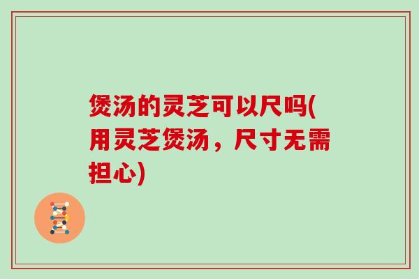 煲汤的灵芝可以尺吗(用灵芝煲汤,尺寸无需担心)